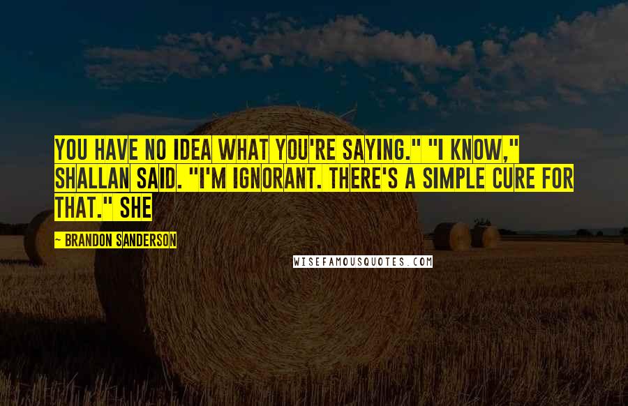 Brandon Sanderson Quotes: You have no idea what you're saying." "I know," Shallan said. "I'm ignorant. There's a simple cure for that." She