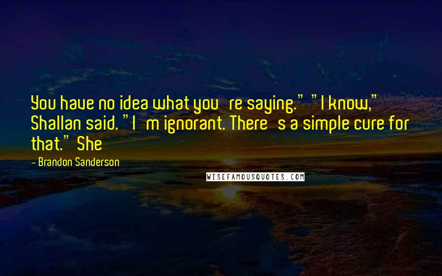 Brandon Sanderson Quotes: You have no idea what you're saying." "I know," Shallan said. "I'm ignorant. There's a simple cure for that." She