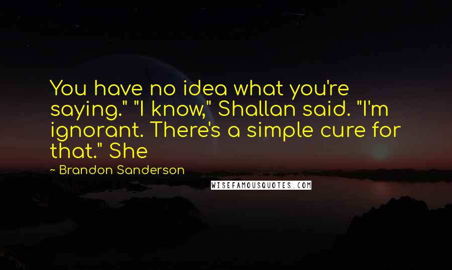 Brandon Sanderson Quotes: You have no idea what you're saying." "I know," Shallan said. "I'm ignorant. There's a simple cure for that." She