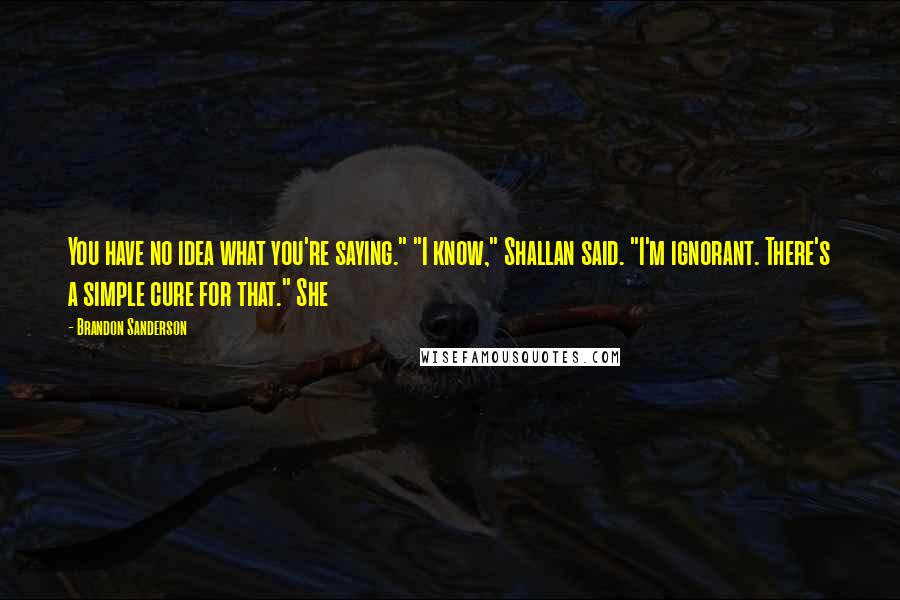 Brandon Sanderson Quotes: You have no idea what you're saying." "I know," Shallan said. "I'm ignorant. There's a simple cure for that." She