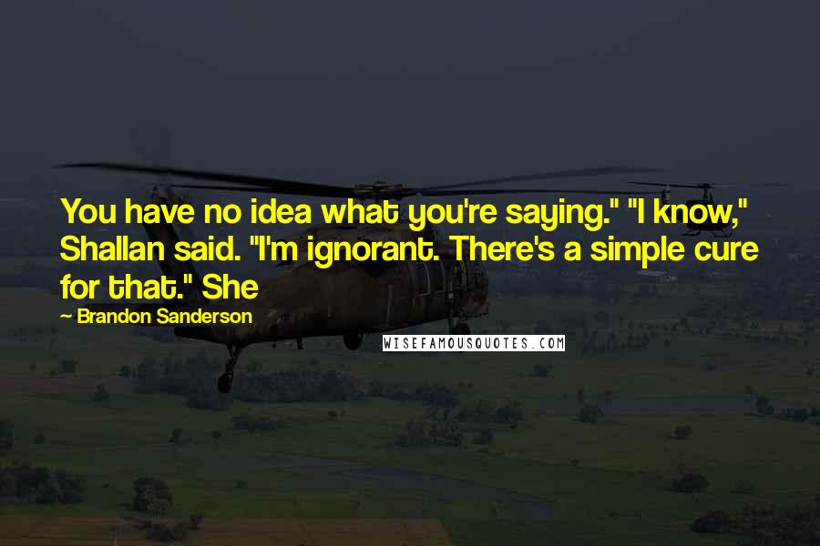 Brandon Sanderson Quotes: You have no idea what you're saying." "I know," Shallan said. "I'm ignorant. There's a simple cure for that." She