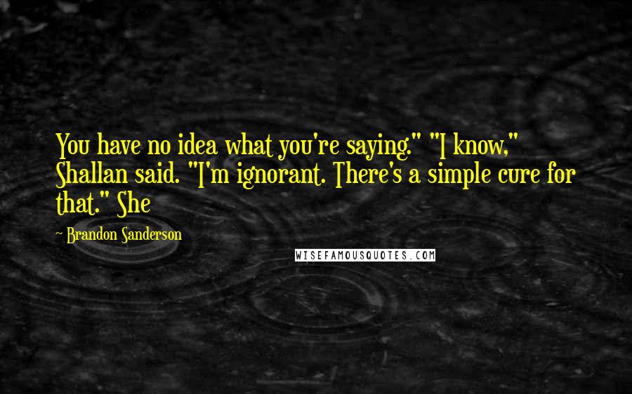 Brandon Sanderson Quotes: You have no idea what you're saying." "I know," Shallan said. "I'm ignorant. There's a simple cure for that." She