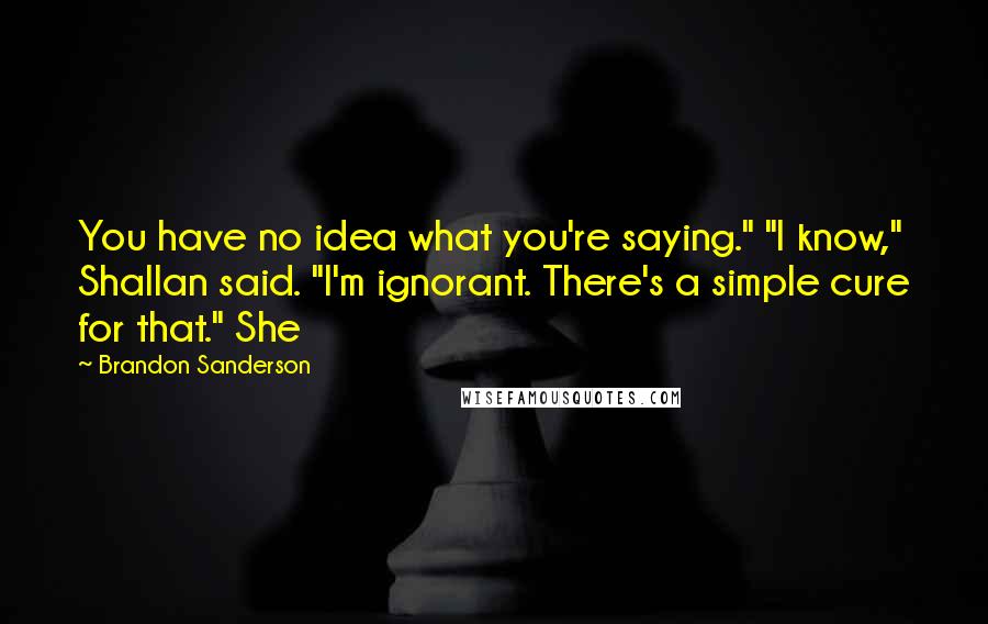 Brandon Sanderson Quotes: You have no idea what you're saying." "I know," Shallan said. "I'm ignorant. There's a simple cure for that." She