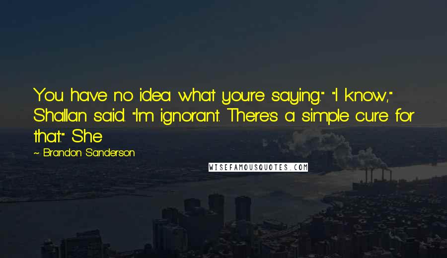 Brandon Sanderson Quotes: You have no idea what you're saying." "I know," Shallan said. "I'm ignorant. There's a simple cure for that." She