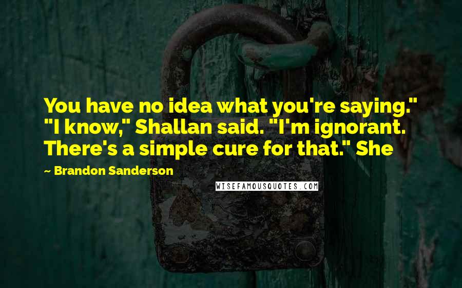 Brandon Sanderson Quotes: You have no idea what you're saying." "I know," Shallan said. "I'm ignorant. There's a simple cure for that." She