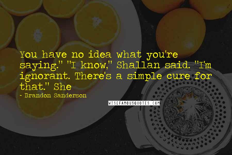 Brandon Sanderson Quotes: You have no idea what you're saying." "I know," Shallan said. "I'm ignorant. There's a simple cure for that." She