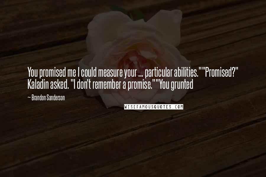 Brandon Sanderson Quotes: You promised me I could measure your ... particular abilities.""Promised?" Kaladin asked. "I don't remember a promise.""You grunted