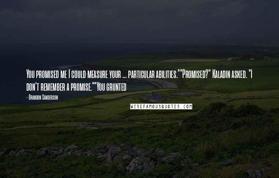 Brandon Sanderson Quotes: You promised me I could measure your ... particular abilities.""Promised?" Kaladin asked. "I don't remember a promise.""You grunted