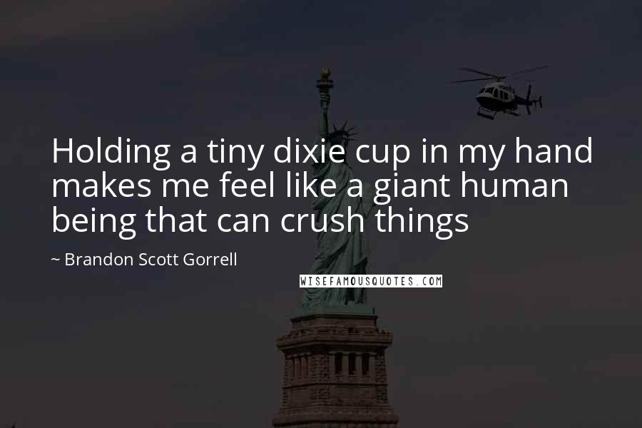 Brandon Scott Gorrell Quotes: Holding a tiny dixie cup in my hand makes me feel like a giant human being that can crush things