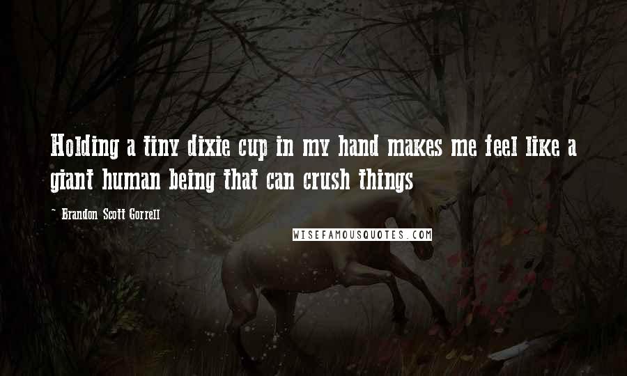 Brandon Scott Gorrell Quotes: Holding a tiny dixie cup in my hand makes me feel like a giant human being that can crush things