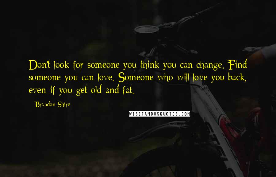Brandon Shire Quotes: Don't look for someone you think you can change. Find someone you can love. Someone who will love you back, even if you get old and fat.