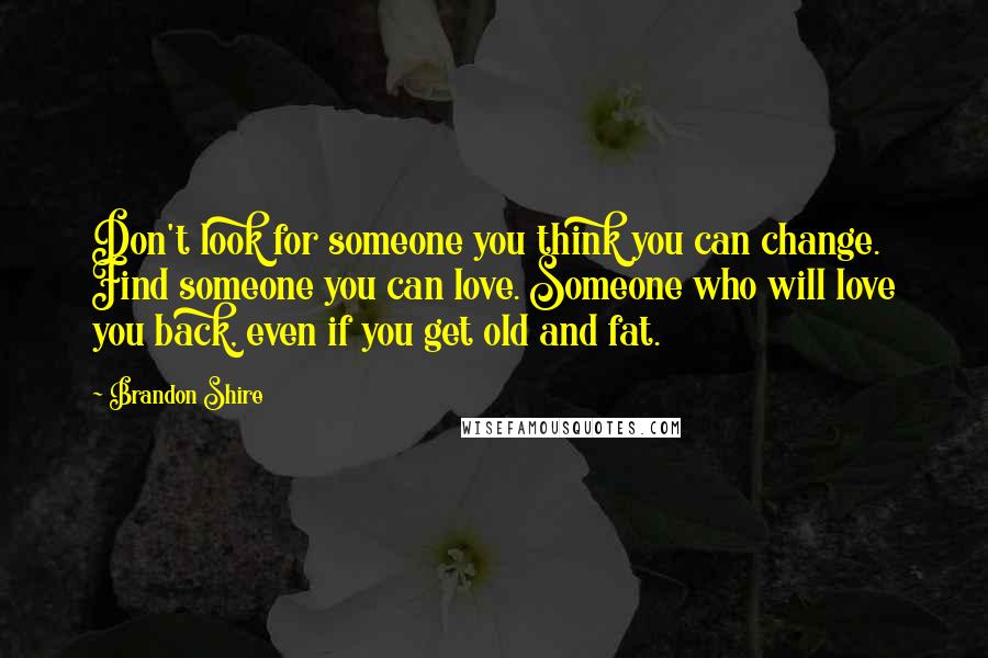 Brandon Shire Quotes: Don't look for someone you think you can change. Find someone you can love. Someone who will love you back, even if you get old and fat.