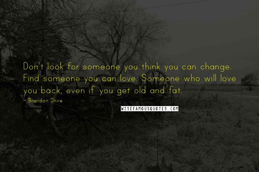 Brandon Shire Quotes: Don't look for someone you think you can change. Find someone you can love. Someone who will love you back, even if you get old and fat.