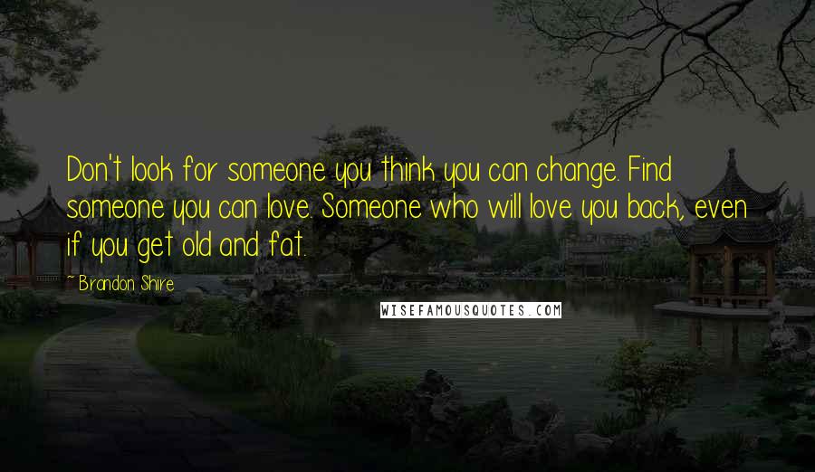 Brandon Shire Quotes: Don't look for someone you think you can change. Find someone you can love. Someone who will love you back, even if you get old and fat.
