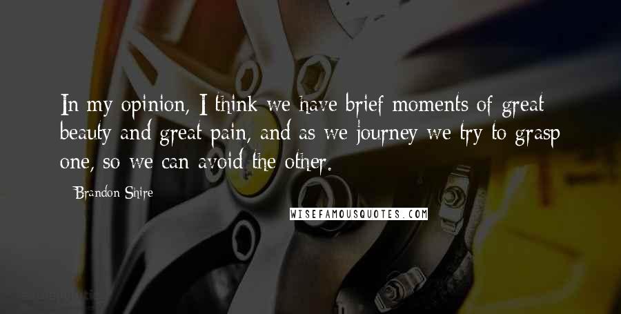 Brandon Shire Quotes: In my opinion, I think we have brief moments of great beauty and great pain, and as we journey we try to grasp one, so we can avoid the other.