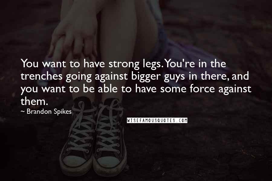 Brandon Spikes Quotes: You want to have strong legs. You're in the trenches going against bigger guys in there, and you want to be able to have some force against them.