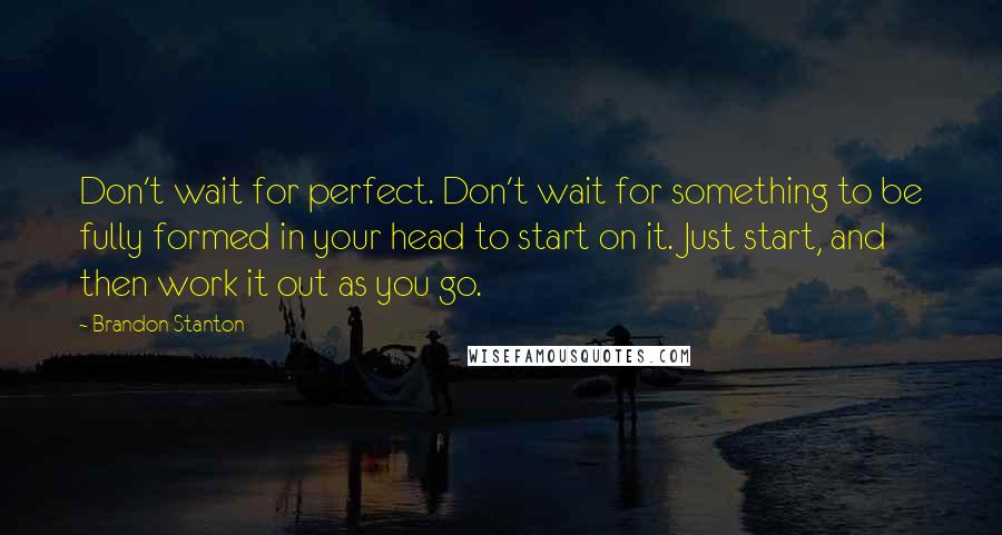 Brandon Stanton Quotes: Don't wait for perfect. Don't wait for something to be fully formed in your head to start on it. Just start, and then work it out as you go.