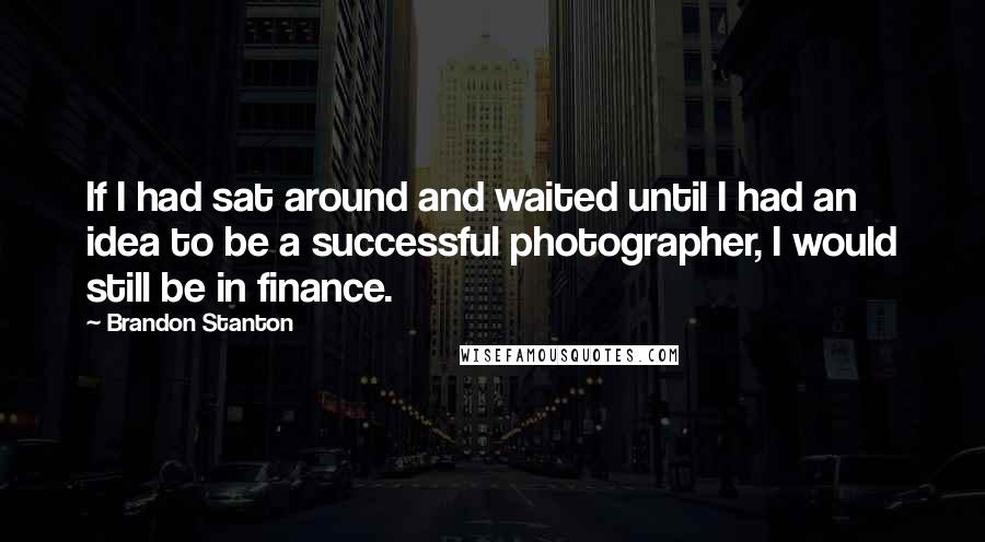 Brandon Stanton Quotes: If I had sat around and waited until I had an idea to be a successful photographer, I would still be in finance.