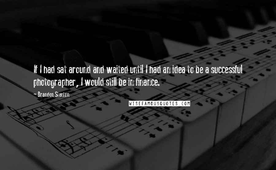 Brandon Stanton Quotes: If I had sat around and waited until I had an idea to be a successful photographer, I would still be in finance.