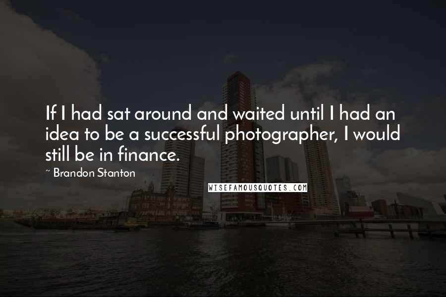 Brandon Stanton Quotes: If I had sat around and waited until I had an idea to be a successful photographer, I would still be in finance.