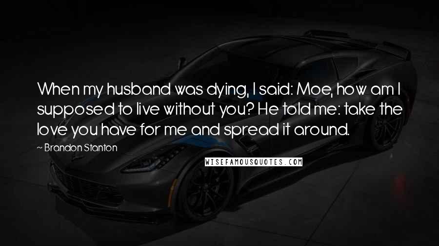 Brandon Stanton Quotes: When my husband was dying, I said: Moe, how am I supposed to live without you? He told me: take the love you have for me and spread it around.