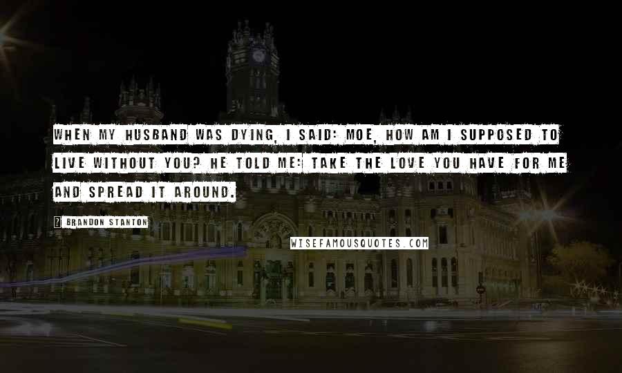 Brandon Stanton Quotes: When my husband was dying, I said: Moe, how am I supposed to live without you? He told me: take the love you have for me and spread it around.