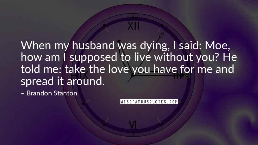 Brandon Stanton Quotes: When my husband was dying, I said: Moe, how am I supposed to live without you? He told me: take the love you have for me and spread it around.