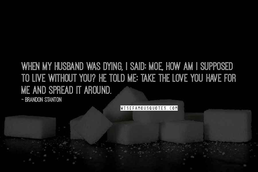 Brandon Stanton Quotes: When my husband was dying, I said: Moe, how am I supposed to live without you? He told me: take the love you have for me and spread it around.