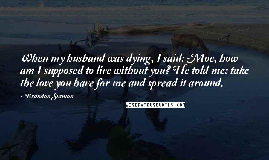 Brandon Stanton Quotes: When my husband was dying, I said: Moe, how am I supposed to live without you? He told me: take the love you have for me and spread it around.