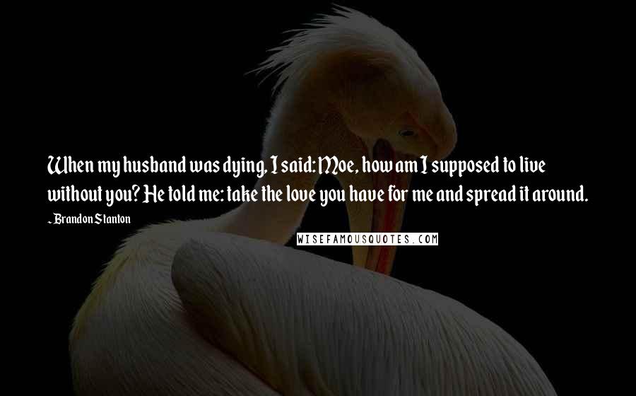 Brandon Stanton Quotes: When my husband was dying, I said: Moe, how am I supposed to live without you? He told me: take the love you have for me and spread it around.