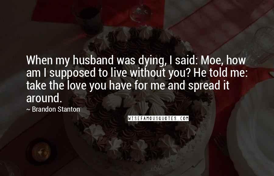 Brandon Stanton Quotes: When my husband was dying, I said: Moe, how am I supposed to live without you? He told me: take the love you have for me and spread it around.