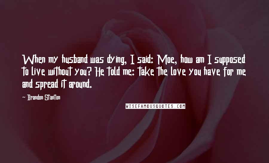 Brandon Stanton Quotes: When my husband was dying, I said: Moe, how am I supposed to live without you? He told me: take the love you have for me and spread it around.