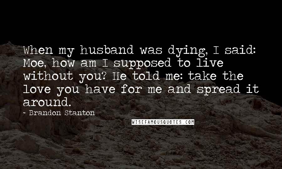 Brandon Stanton Quotes: When my husband was dying, I said: Moe, how am I supposed to live without you? He told me: take the love you have for me and spread it around.