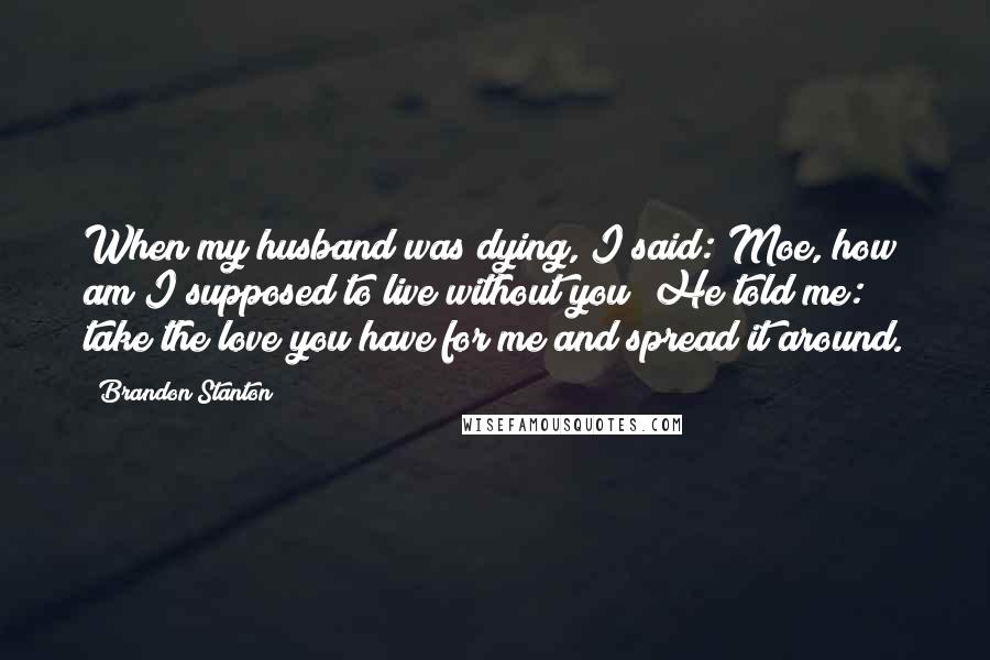 Brandon Stanton Quotes: When my husband was dying, I said: Moe, how am I supposed to live without you? He told me: take the love you have for me and spread it around.