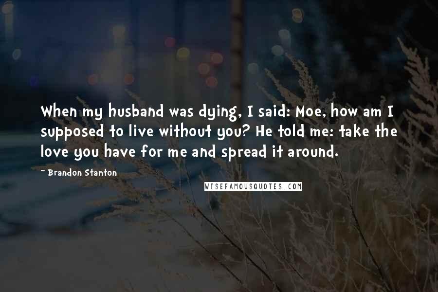 Brandon Stanton Quotes: When my husband was dying, I said: Moe, how am I supposed to live without you? He told me: take the love you have for me and spread it around.