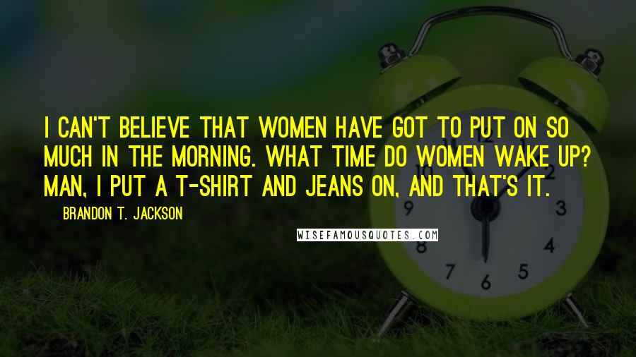 Brandon T. Jackson Quotes: I can't believe that women have got to put on so much in the morning. What time do women wake up? Man, I put a t-shirt and jeans on, and that's it.