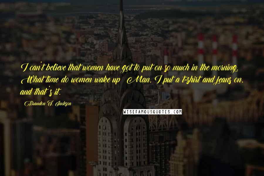 Brandon T. Jackson Quotes: I can't believe that women have got to put on so much in the morning. What time do women wake up? Man, I put a t-shirt and jeans on, and that's it.