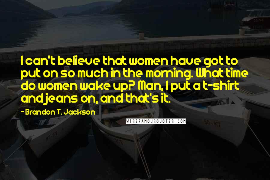 Brandon T. Jackson Quotes: I can't believe that women have got to put on so much in the morning. What time do women wake up? Man, I put a t-shirt and jeans on, and that's it.