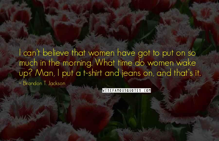 Brandon T. Jackson Quotes: I can't believe that women have got to put on so much in the morning. What time do women wake up? Man, I put a t-shirt and jeans on, and that's it.