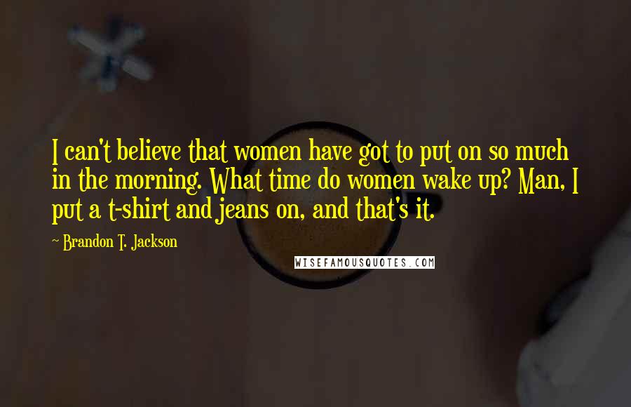 Brandon T. Jackson Quotes: I can't believe that women have got to put on so much in the morning. What time do women wake up? Man, I put a t-shirt and jeans on, and that's it.