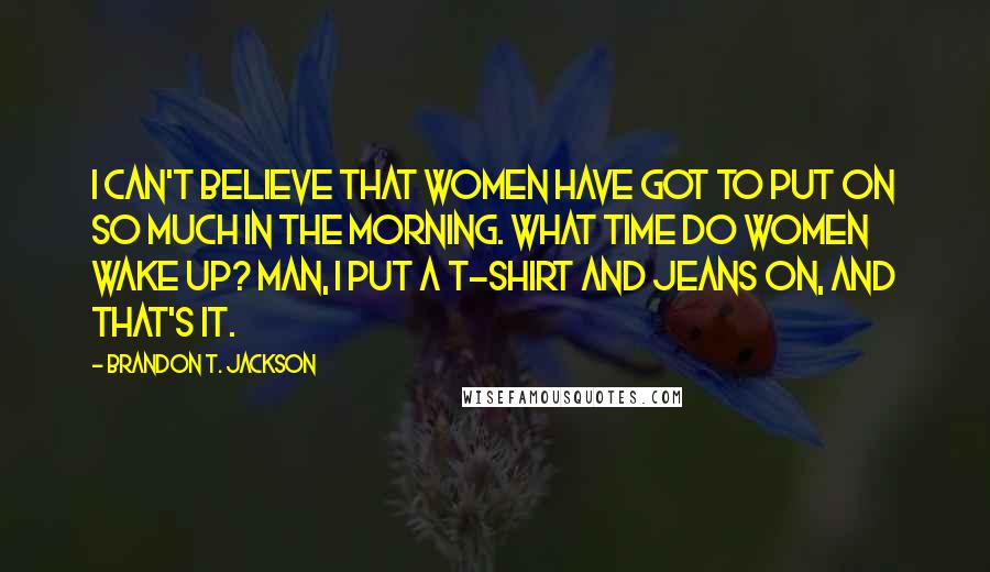 Brandon T. Jackson Quotes: I can't believe that women have got to put on so much in the morning. What time do women wake up? Man, I put a t-shirt and jeans on, and that's it.