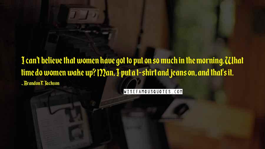 Brandon T. Jackson Quotes: I can't believe that women have got to put on so much in the morning. What time do women wake up? Man, I put a t-shirt and jeans on, and that's it.