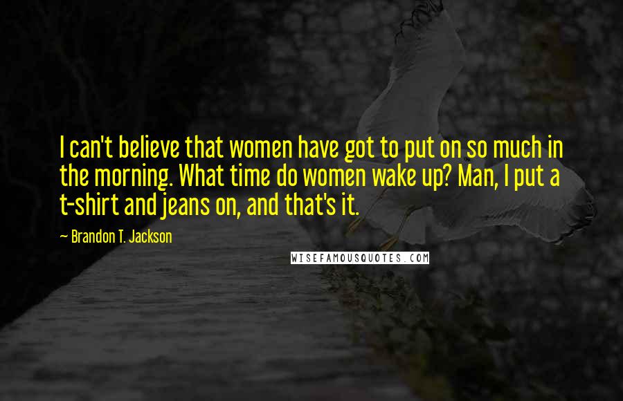 Brandon T. Jackson Quotes: I can't believe that women have got to put on so much in the morning. What time do women wake up? Man, I put a t-shirt and jeans on, and that's it.