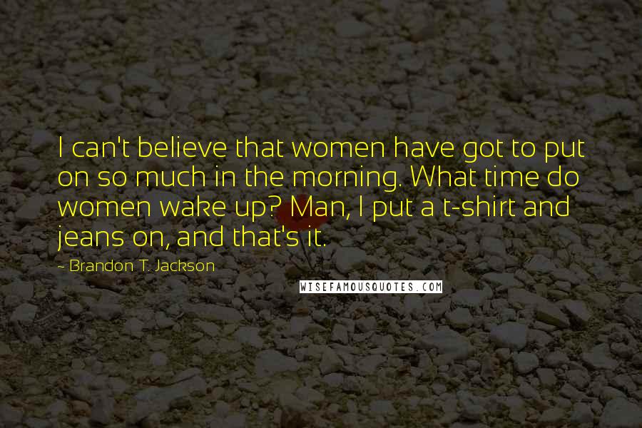 Brandon T. Jackson Quotes: I can't believe that women have got to put on so much in the morning. What time do women wake up? Man, I put a t-shirt and jeans on, and that's it.