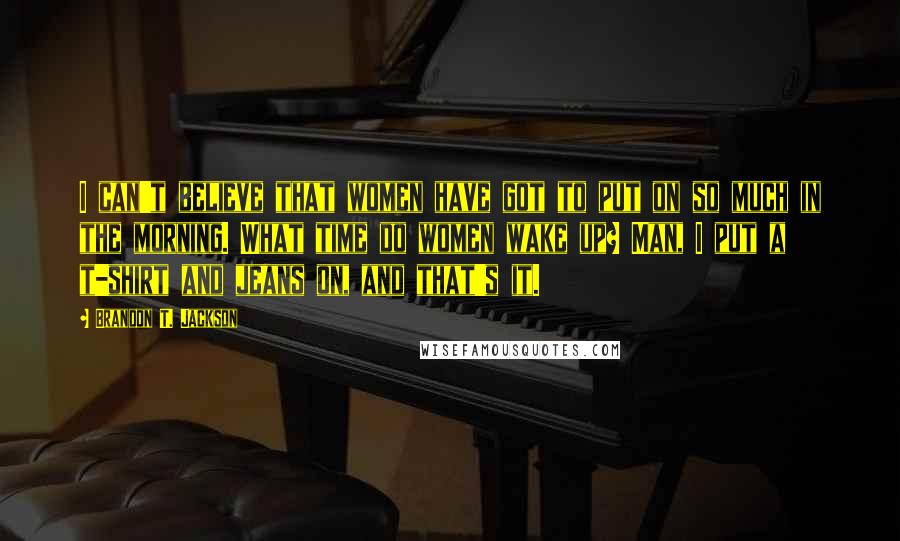 Brandon T. Jackson Quotes: I can't believe that women have got to put on so much in the morning. What time do women wake up? Man, I put a t-shirt and jeans on, and that's it.