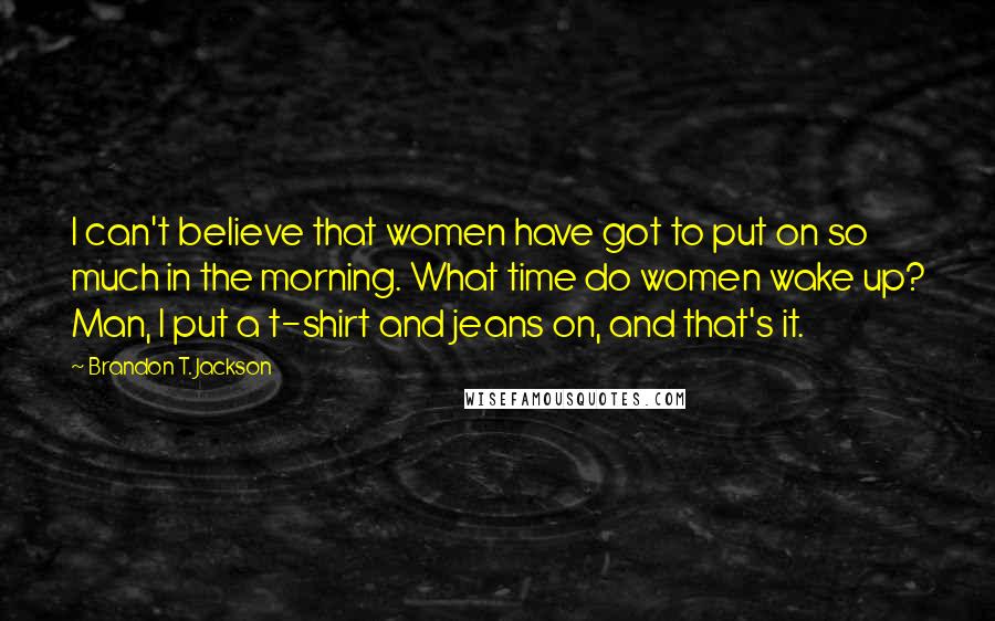 Brandon T. Jackson Quotes: I can't believe that women have got to put on so much in the morning. What time do women wake up? Man, I put a t-shirt and jeans on, and that's it.