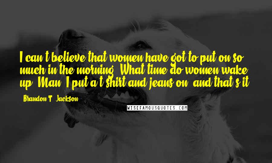 Brandon T. Jackson Quotes: I can't believe that women have got to put on so much in the morning. What time do women wake up? Man, I put a t-shirt and jeans on, and that's it.