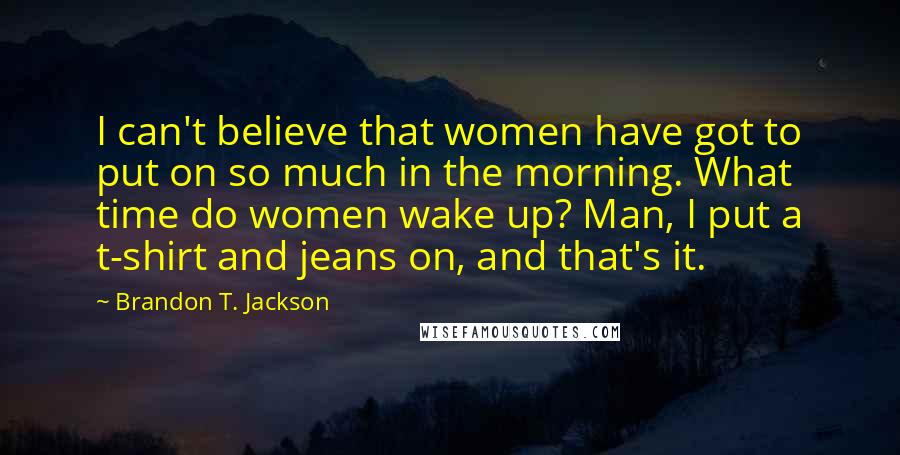Brandon T. Jackson Quotes: I can't believe that women have got to put on so much in the morning. What time do women wake up? Man, I put a t-shirt and jeans on, and that's it.