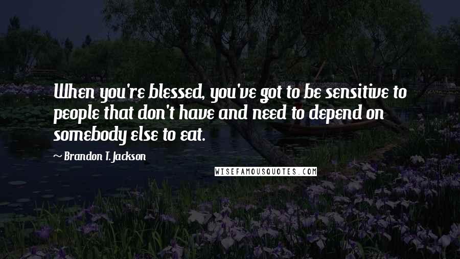 Brandon T. Jackson Quotes: When you're blessed, you've got to be sensitive to people that don't have and need to depend on somebody else to eat.