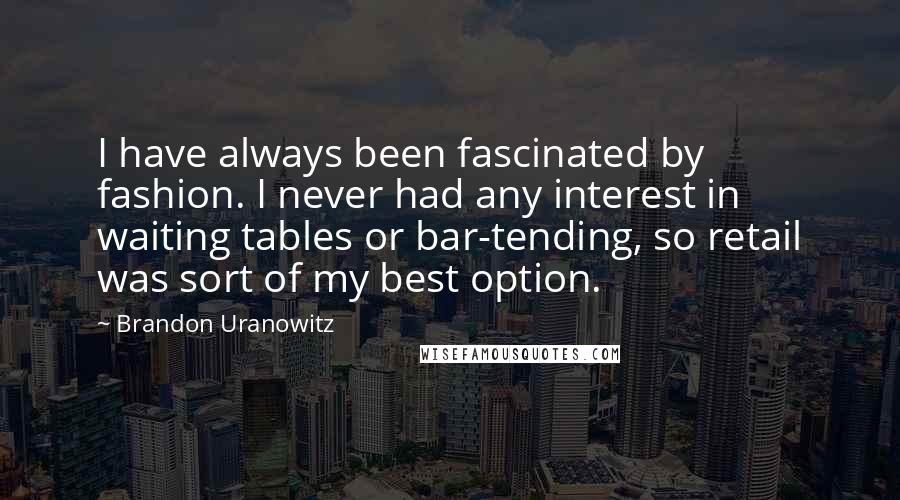 Brandon Uranowitz Quotes: I have always been fascinated by fashion. I never had any interest in waiting tables or bar-tending, so retail was sort of my best option.